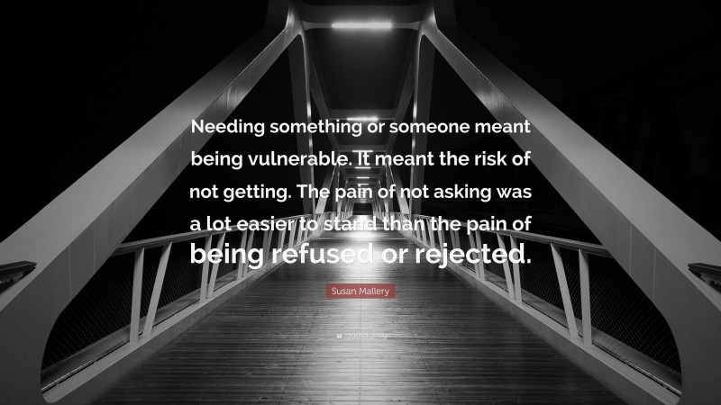 Susan Mallery Quote: “Needing something or someone meant being vulnerable. It meant the risk of not getting. The pain of not asking was a lot easier to stand than the pain of being refused or rejected.”
