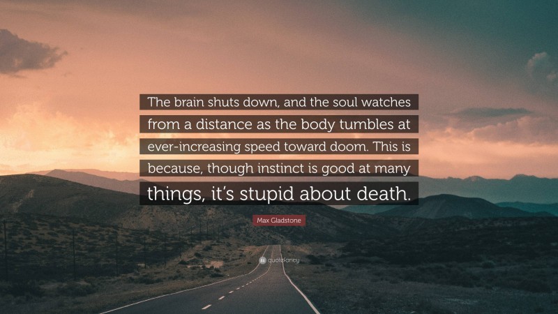 Max Gladstone Quote: “The brain shuts down, and the soul watches from a distance as the body tumbles at ever-increasing speed toward doom. This is because, though instinct is good at many things, it’s stupid about death.”