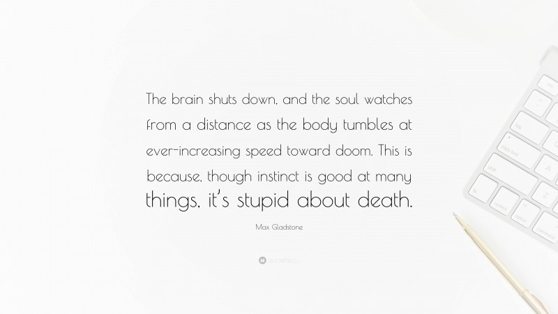 Max Gladstone Quote: “The brain shuts down, and the soul watches from a distance as the body tumbles at ever-increasing speed toward doom. This is because, though instinct is good at many things, it’s stupid about death.”