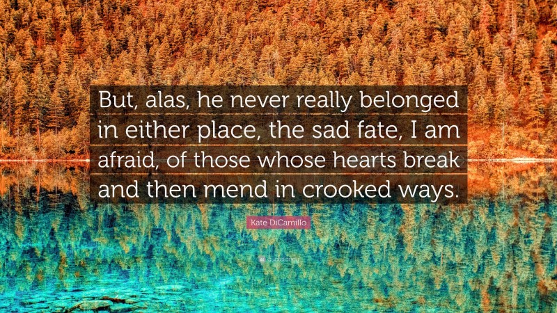 Kate DiCamillo Quote: “But, alas, he never really belonged in either place, the sad fate, I am afraid, of those whose hearts break and then mend in crooked ways.”