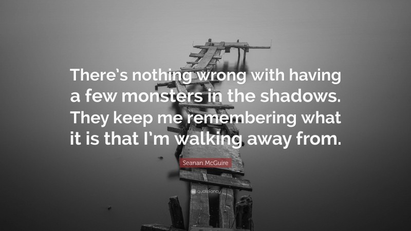 Seanan McGuire Quote: “There’s nothing wrong with having a few monsters in the shadows. They keep me remembering what it is that I’m walking away from.”