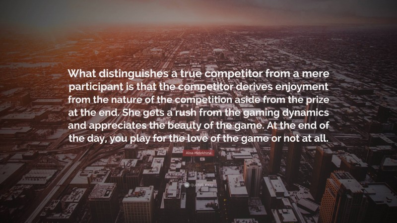 Alisa Melekhina Quote: “What distinguishes a true competitor from a mere participant is that the competitor derives enjoyment from the nature of the competition aside from the prize at the end. She gets a rush from the gaming dynamics and appreciates the beauty of the game. At the end of the day, you play for the love of the game or not at all.”