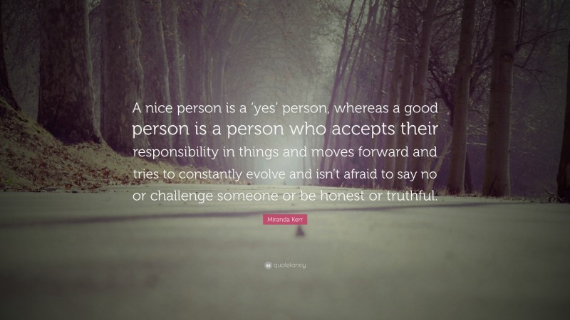 Miranda Kerr Quote: “A nice person is a ‘yes’ person, whereas a good person is a person who accepts their responsibility in things and moves forward and tries to constantly evolve and isn’t afraid to say no or challenge someone or be honest or truthful.”