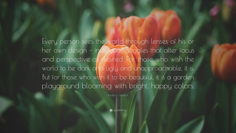 Richelle E. Goodrich Quote: “Every person sees the world through lenses of his or her own design – individual goggles that alter focus and perspective as desired. For those who wish the world to be dark and ugly and unapproachable, it is. But for those who wish it to be beautiful, it is a garden playground blooming with bright, happy colors.”