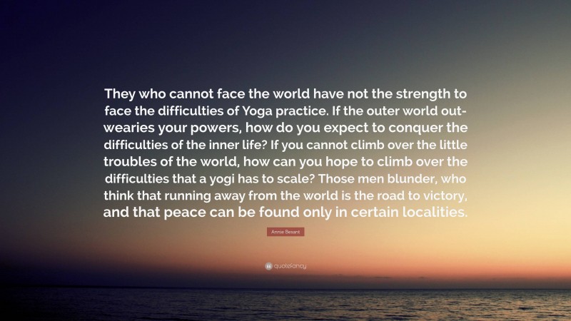 Annie Besant Quote: “They who cannot face the world have not the strength to face the difficulties of Yoga practice. If the outer world out-wearies your powers, how do you expect to conquer the difficulties of the inner life? If you cannot climb over the little troubles of the world, how can you hope to climb over the difficulties that a yogi has to scale? Those men blunder, who think that running away from the world is the road to victory, and that peace can be found only in certain localities.”