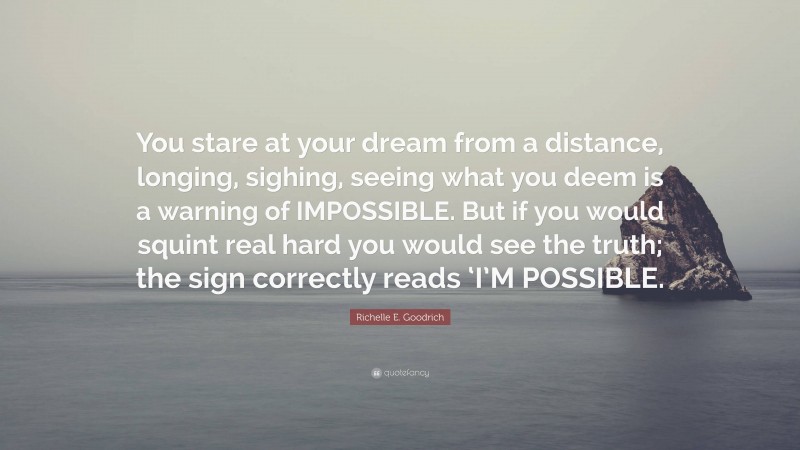 Richelle E. Goodrich Quote: “You stare at your dream from a distance, longing, sighing, seeing what you deem is a warning of IMPOSSIBLE. But if you would squint real hard you would see the truth; the sign correctly reads ‘I’M POSSIBLE.”