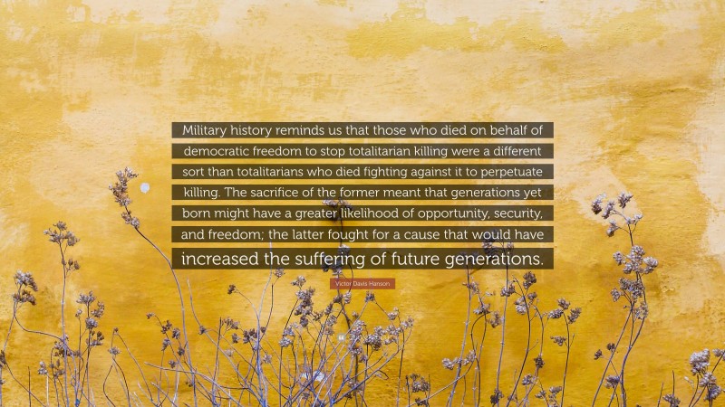 Victor Davis Hanson Quote: “Military history reminds us that those who died on behalf of democratic freedom to stop totalitarian killing were a different sort than totalitarians who died fighting against it to perpetuate killing. The sacrifice of the former meant that generations yet born might have a greater likelihood of opportunity, security, and freedom; the latter fought for a cause that would have increased the suffering of future generations.”