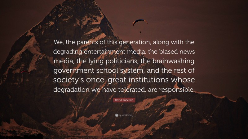 David Kupelian Quote: “We, the parents of this generation, along with the degrading entertainment media, the biased news media, the lying politicians, the brainwashing government school system, and the rest of society’s once-great institutions whose degradation we have tolerated, are responsible.”