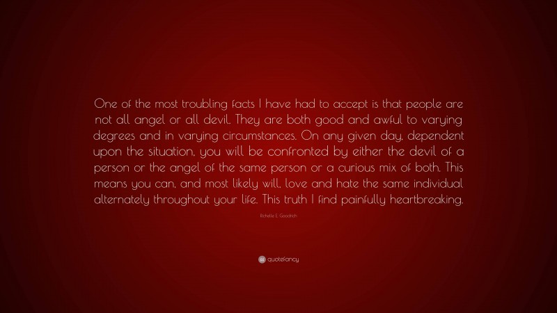 Richelle E. Goodrich Quote: “One of the most troubling facts I have had to accept is that people are not all angel or all devil. They are both good and awful to varying degrees and in varying circumstances. On any given day, dependent upon the situation, you will be confronted by either the devil of a person or the angel of the same person or a curious mix of both. This means you can, and most likely will, love and hate the same individual alternately throughout your life. This truth I find painfully heartbreaking.”