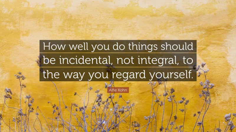 Alfie Kohn Quote: “How well you do things should be incidental, not integral, to the way you regard yourself.”