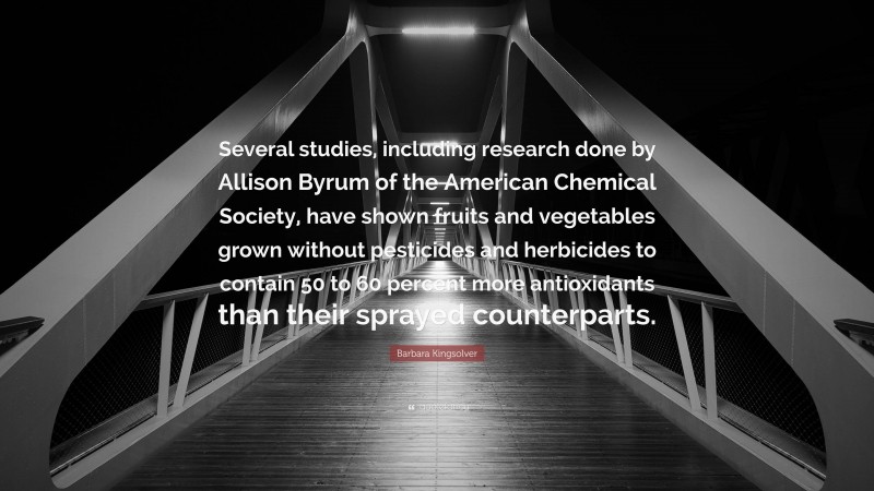 Barbara Kingsolver Quote: “Several studies, including research done by Allison Byrum of the American Chemical Society, have shown fruits and vegetables grown without pesticides and herbicides to contain 50 to 60 percent more antioxidants than their sprayed counterparts.”