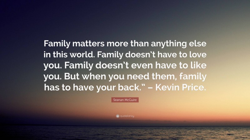 Seanan McGuire Quote: “Family matters more than anything else in this world. Family doesn’t have to love you. Family doesn’t even have to like you. But when you need them, family has to have your back.” – Kevin Price.”