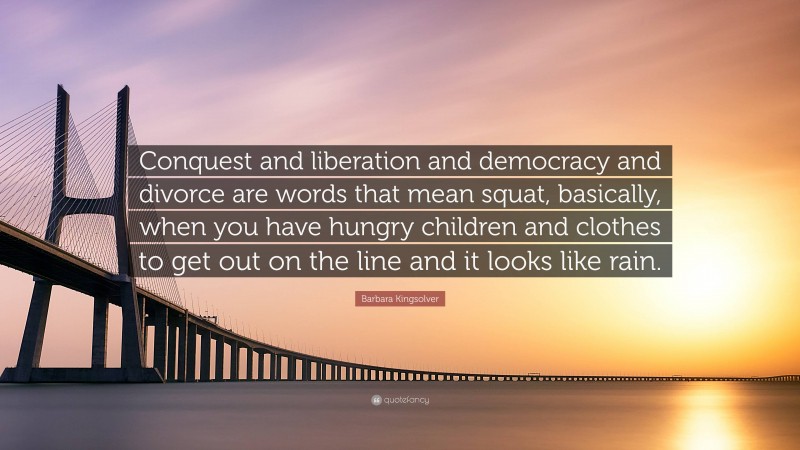 Barbara Kingsolver Quote: “Conquest and liberation and democracy and divorce are words that mean squat, basically, when you have hungry children and clothes to get out on the line and it looks like rain.”