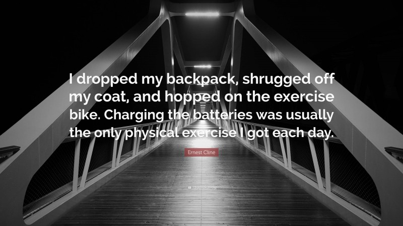 Ernest Cline Quote: “I dropped my backpack, shrugged off my coat, and hopped on the exercise bike. Charging the batteries was usually the only physical exercise I got each day.”