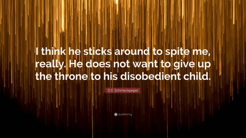 D.S. Schmeckpeper Quote: “I think he sticks around to spite me, really. He does not want to give up the throne to his disobedient child.”