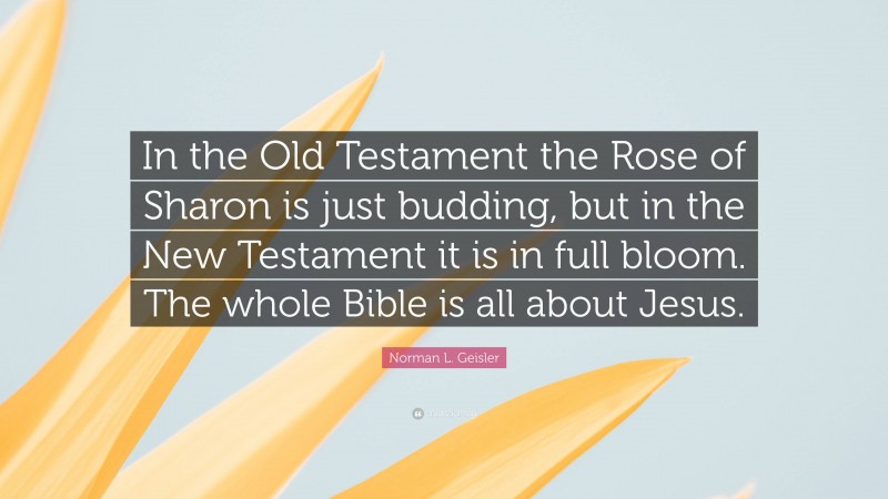 Norman L. Geisler Quote: “In the Old Testament the Rose of Sharon is just budding, but in the New Testament it is in full bloom. The whole Bible is all about Jesus.”