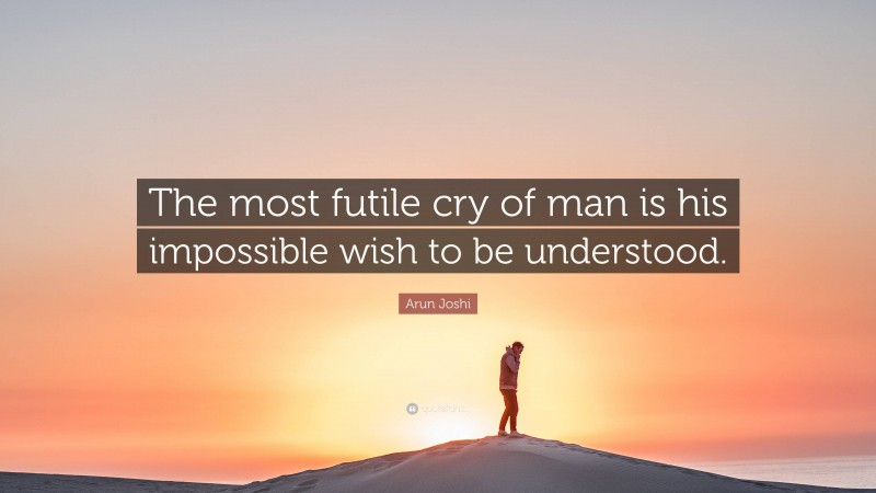 Arun Joshi Quote: “The most futile cry of man is his impossible wish to be understood.”