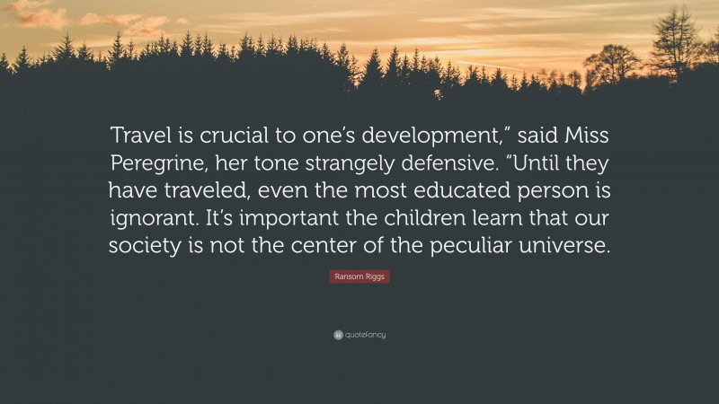 Ransom Riggs Quote: “Travel is crucial to one’s development,” said Miss Peregrine, her tone strangely defensive. “Until they have traveled, even the most educated person is ignorant. It’s important the children learn that our society is not the center of the peculiar universe.”