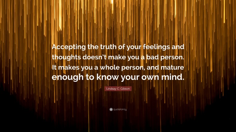 Lindsay C. Gibson Quote: “Accepting the truth of your feelings and thoughts doesn’t make you a bad person. It makes you a whole person, and mature enough to know your own mind.”
