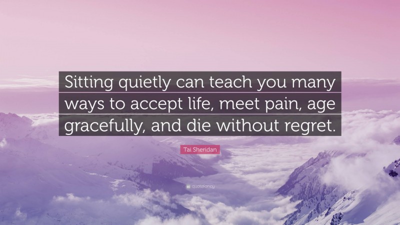 Tai Sheridan Quote: “Sitting quietly can teach you many ways to accept life, meet pain, age gracefully, and die without regret.”