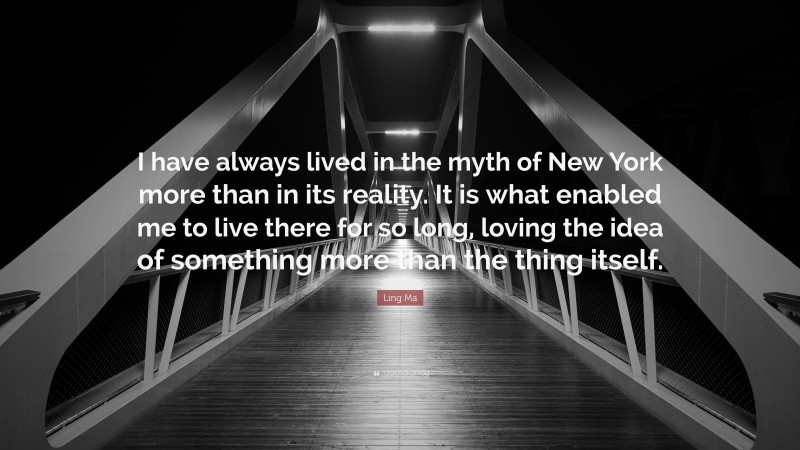 Ling Ma Quote: “I have always lived in the myth of New York more than in its reality. It is what enabled me to live there for so long, loving the idea of something more than the thing itself.”