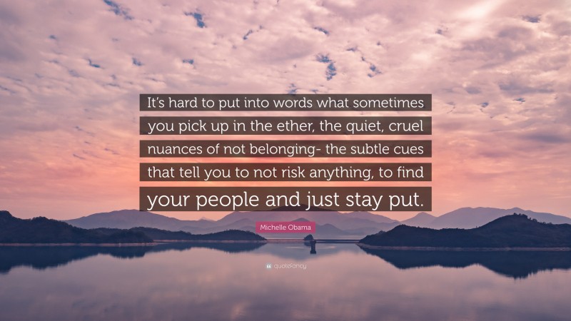 Michelle Obama Quote: “It’s hard to put into words what sometimes you pick up in the ether, the quiet, cruel nuances of not belonging- the subtle cues that tell you to not risk anything, to find your people and just stay put.”