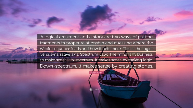 David Gelernter Quote: “A logical argument and a story are two ways of putting fragments in proper relationship and guessing where the whole sequence leads and how it gets there. This is the logic-versus-narrative axis. Spectrum Law: The mind is in business to make sense. Up-spectrum, it makes sense by making logic. Down-spectrum, it makes sense by creating stories.”