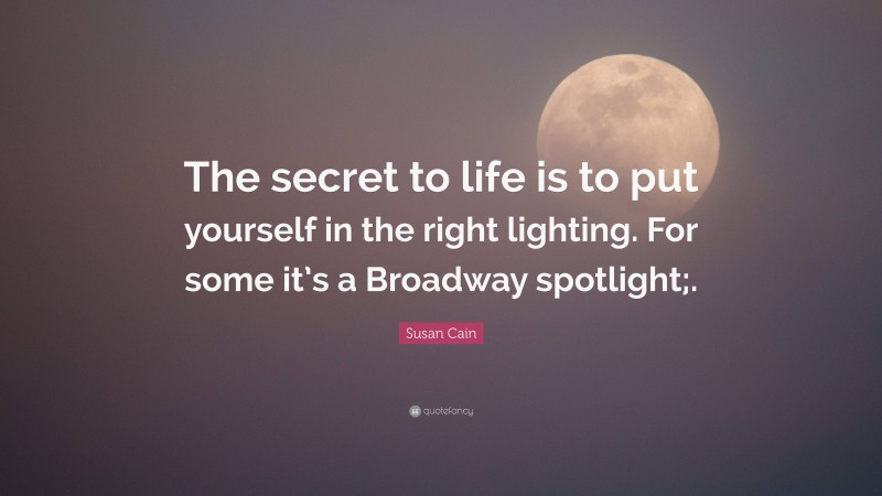 Susan Cain Quote: “The secret to life is to put yourself in the right lighting. For some it’s a Broadway spotlight;.”