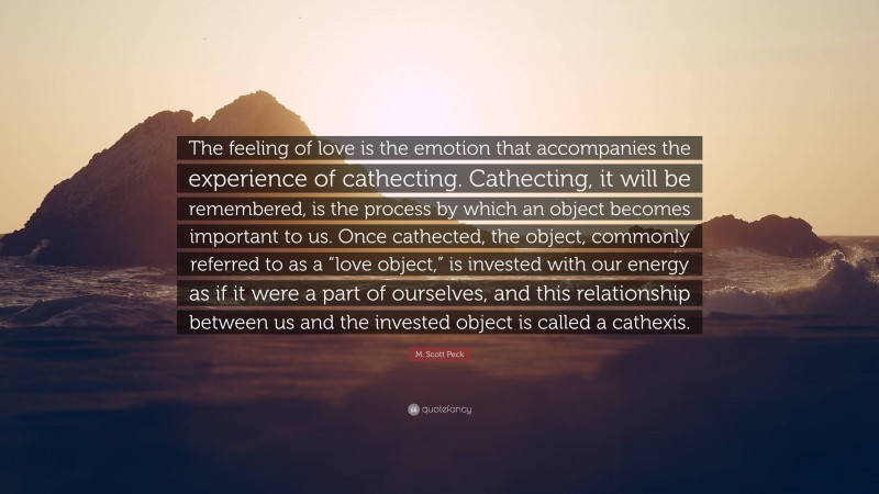 M. Scott Peck Quote: “The feeling of love is the emotion that accompanies the experience of cathecting. Cathecting, it will be remembered, is the process by which an object becomes important to us. Once cathected, the object, commonly referred to as a “love object,” is invested with our energy as if it were a part of ourselves, and this relationship between us and the invested object is called a cathexis.”