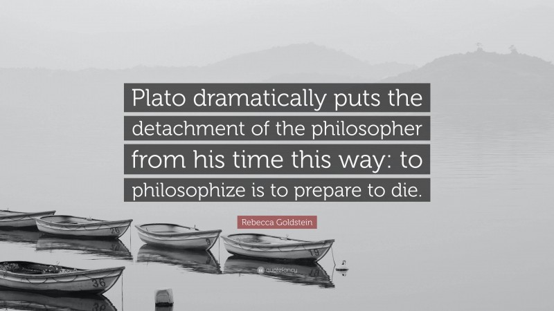 Rebecca Goldstein Quote: “Plato dramatically puts the detachment of the philosopher from his time this way: to philosophize is to prepare to die.”