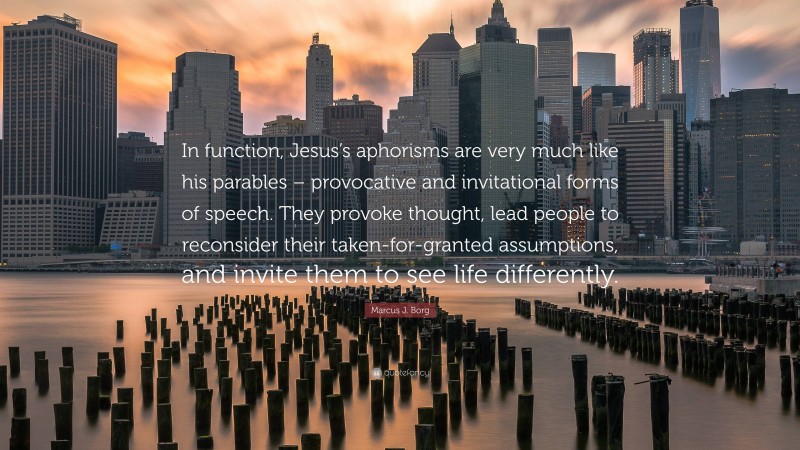 Marcus J. Borg Quote: “In function, Jesus’s aphorisms are very much like his parables – provocative and invitational forms of speech. They provoke thought, lead people to reconsider their taken-for-granted assumptions, and invite them to see life differently.”