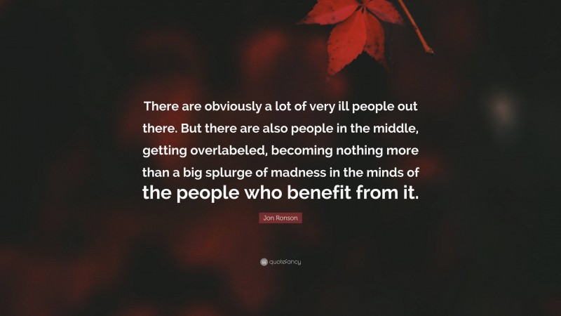 Jon Ronson Quote: “There are obviously a lot of very ill people out there. But there are also people in the middle, getting overlabeled, becoming nothing more than a big splurge of madness in the minds of the people who benefit from it.”