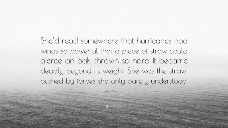 Abbi Waxman Quote: “She’d read somewhere that hurricanes had winds so powerful that a piece of straw could pierce an oak, thrown so hard it became deadly beyond its weight. She was the straw, pushed by forces she only barely understood.”