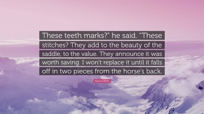 Katrina Kittle Quote: “These teeth marks?” he said. “These stitches? They add to the beauty of the saddle, to the value. They announce it was worth saving. I won’t replace it until it falls off in two pieces from the horse’s back.”