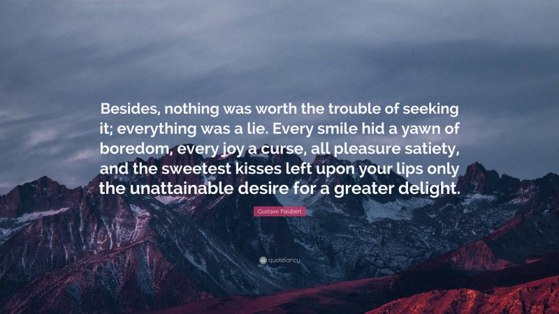 Gustave Flaubert Quote: “Besides, nothing was worth the trouble of seeking it; everything was a lie. Every smile hid a yawn of boredom, every joy a curse, all pleasure satiety, and the sweetest kisses left upon your lips only the unattainable desire for a greater delight.”