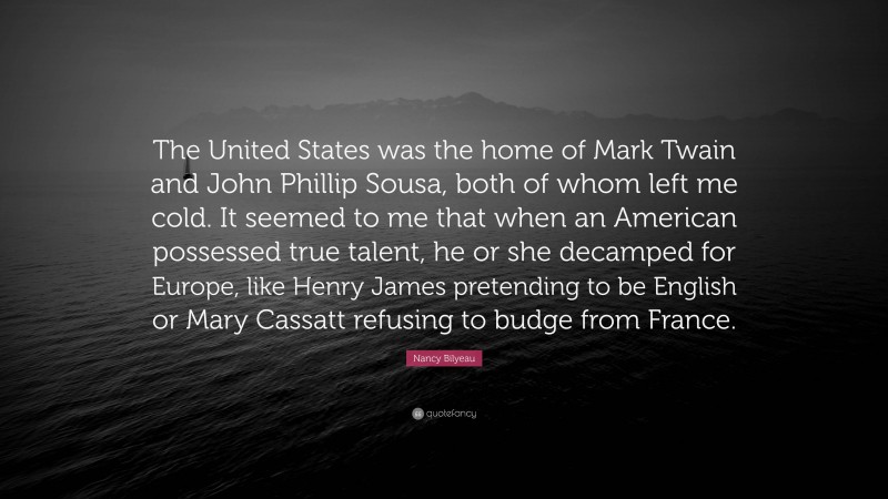 Nancy Bilyeau Quote: “The United States was the home of Mark Twain and John Phillip Sousa, both of whom left me cold. It seemed to me that when an American possessed true talent, he or she decamped for Europe, like Henry James pretending to be English or Mary Cassatt refusing to budge from France.”