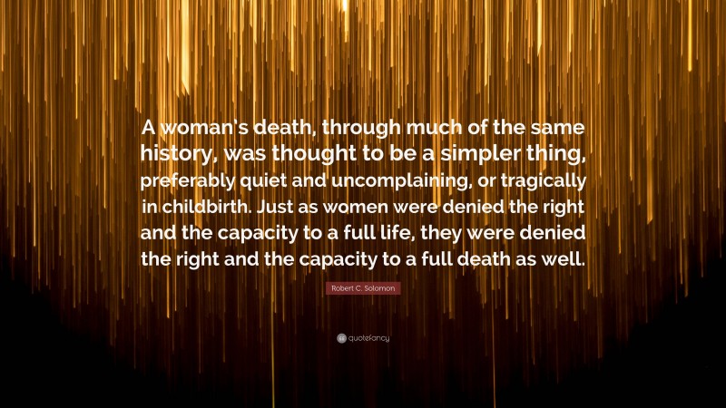 Robert C. Solomon Quote: “A woman’s death, through much of the same history, was thought to be a simpler thing, preferably quiet and uncomplaining, or tragically in childbirth. Just as women were denied the right and the capacity to a full life, they were denied the right and the capacity to a full death as well.”