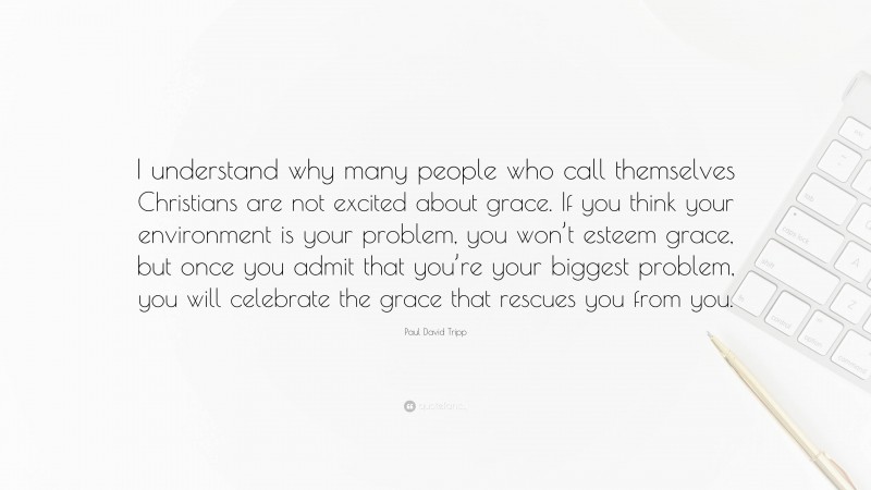 Paul David Tripp Quote: “I understand why many people who call themselves Christians are not excited about grace. If you think your environment is your problem, you won’t esteem grace, but once you admit that you’re your biggest problem, you will celebrate the grace that rescues you from you.”
