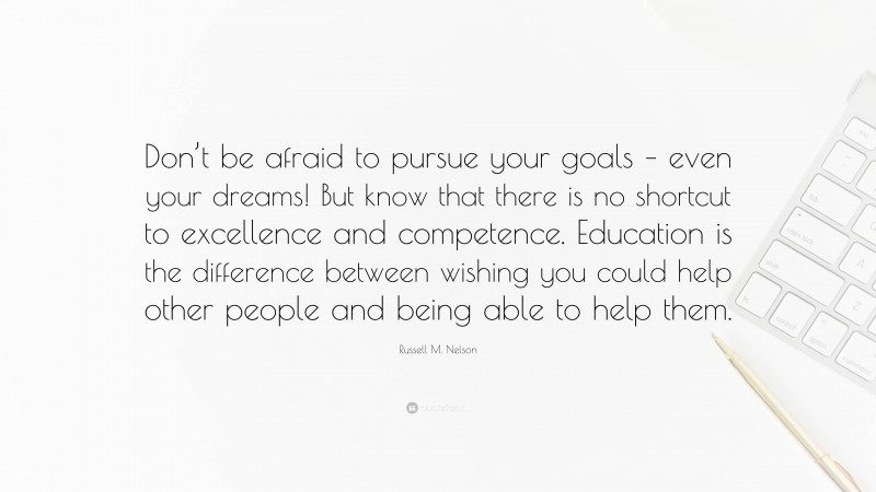 Russell M. Nelson Quote: “Don’t be afraid to pursue your goals – even your dreams! But know that there is no shortcut to excellence and competence. Education is the difference between wishing you could help other people and being able to help them.”