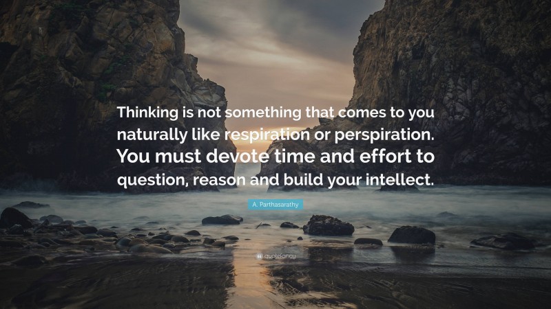 A. Parthasarathy Quote: “Thinking is not something that comes to you naturally like respiration or perspiration. You must devote time and effort to question, reason and build your intellect.”