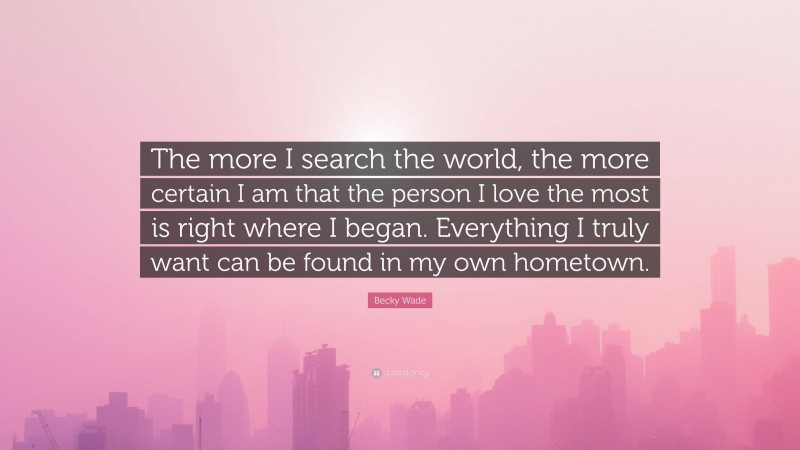 Becky Wade Quote: “The more I search the world, the more certain I am that the person I love the most is right where I began. Everything I truly want can be found in my own hometown.”
