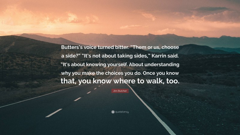 Jim Butcher Quote: “Butters’s voice turned bitter. “Them or us, choose a side?” “It’s not about taking sides,” Karrin said. “It’s about knowing yourself. About understanding why you make the choices you do. Once you know that, you know where to walk, too.”