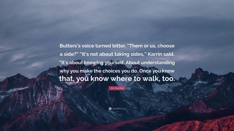 Jim Butcher Quote: “Butters’s voice turned bitter. “Them or us, choose a side?” “It’s not about taking sides,” Karrin said. “It’s about knowing yourself. About understanding why you make the choices you do. Once you know that, you know where to walk, too.”