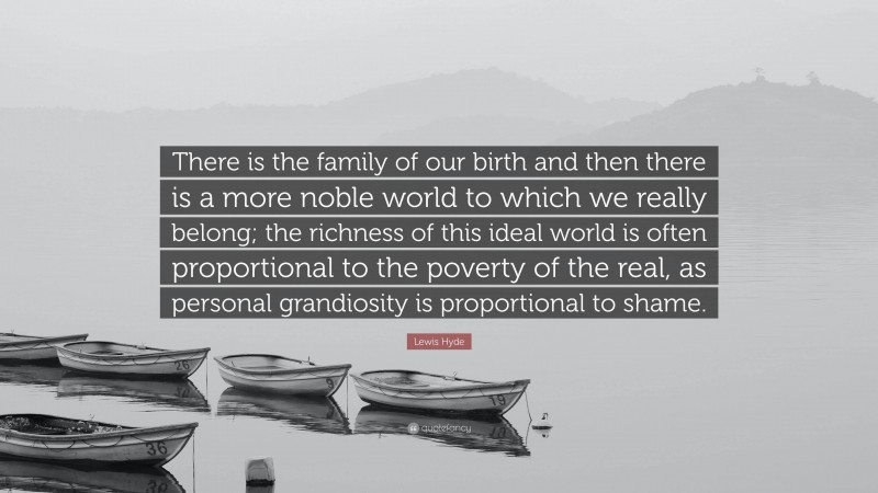 Lewis Hyde Quote: “There is the family of our birth and then there is a more noble world to which we really belong; the richness of this ideal world is often proportional to the poverty of the real, as personal grandiosity is proportional to shame.”