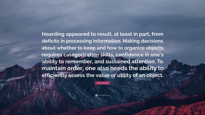 Gail Steketee Quote: “Hoarding appeared to result, at least in part, from deficits in processing information. Making decisions about whether to keep and how to organize objects requires categorization skills, confidence in one’s ability to remember, and sustained attention. To maintain order, one also needs the ability to efficiently assess the value or utility of an object.”