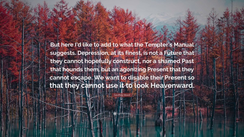 Geoffrey Wood Quote: “But here I’d like to add to what the Tempter’s Manual suggests. Depression, at its finest, is not a Future that they cannot hopefully construct, nor a shamed Past that hounds them, but an agonizing Present that they cannot escape. We want to disable their Present so that they cannot use it to look Heavenward.”