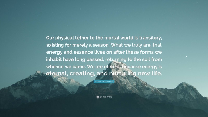 Aaron-Michael Hall Quote: “Our physical tether to the mortal world is transitory, existing for merely a season. What we truly are, that energy and essence lives on after these forms we inhabit have long passed, returning to the soil from whence we came. We are eternal, because energy is eternal, creating, and nurturing new life.”