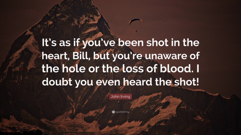 John Irving Quote: “It’s as if you’ve been shot in the heart, Bill, but you’re unaware of the hole or the loss of blood. I doubt you even heard the shot!”