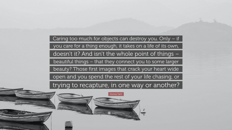 Donna Tartt Quote: “Caring too much for objects can destroy you. Only – if you care for a thing enough, it takes on a life of its own, doesn’t it? And isn’t the whole point of things – beautiful things – that they connect you to some larger beauty? Those first images that crack your heart wide open and you spend the rest of your life chasing, or trying to recapture, in one way or another?”