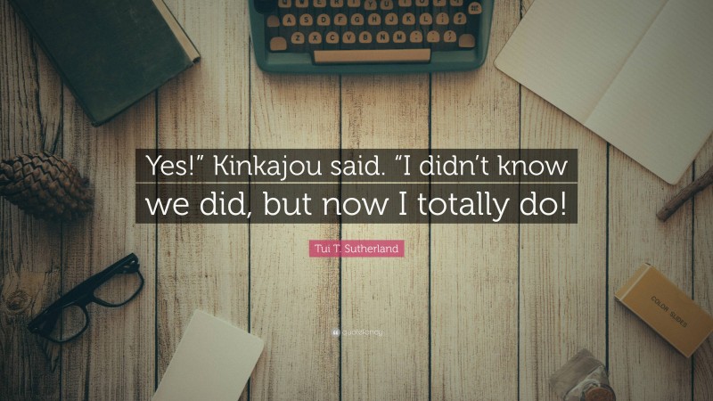 Tui T. Sutherland Quote: “Yes!” Kinkajou said. “I didn’t know we did, but now I totally do!”